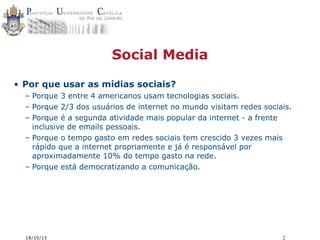 Social Media
• Por que usar as mídias sociais?
– Porque 3 entre 4 americanos usam tecnologias sociais.
– Porque 2/3 dos usuários de internet no mundo visitam redes sociais.
– Porque é a segunda atividade mais popular da internet - a frente
inclusive de emails pessoais.
– Porque o tempo gasto em redes sociais tem crescido 3 vezes mais
rápido que a internet propriamente e já é responsável por
aproximadamente 10% do tempo gasto na rede.
– Porque está democratizando a comunicação.

18/10/13

2

 