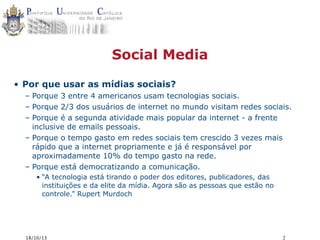 Social Media
• Por que usar as mídias sociais?
– Porque 3 entre 4 americanos usam tecnologias sociais.
– Porque 2/3 dos usuários de internet no mundo visitam redes sociais.
– Porque é a segunda atividade mais popular da internet - a frente
inclusive de emails pessoais.
– Porque o tempo gasto em redes sociais tem crescido 3 vezes mais
rápido que a internet propriamente e já é responsável por
aproximadamente 10% do tempo gasto na rede.
– Porque está democratizando a comunicação.
• “A tecnologia está tirando o poder dos editores, publicadores, das
instituições e da elite da mídia. Agora são as pessoas que estão no
controle.” Rupert Murdoch

18/10/13

2

 