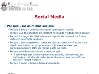 Social Media
• Por que usar as mídias sociais?
– Porque 3 entre 4 americanos usam tecnologias sociais.
– Porque 2/3 dos usuários de internet no mundo visitam redes sociais.
– Porque é a segunda atividade mais popular da internet - a frente
inclusive de emails pessoais.
– Porque o tempo gasto em redes sociais tem crescido 3 vezes mais
rápido que a internet propriamente e já é responsável por
aproximadamente 10% do tempo gasto na rede.
– Porque está democratizando a comunicação.
• “A tecnologia está tirando o poder dos editores, publicadores, das
instituições e da elite da mídia. Agora são as pessoas que estão no
controle.” Rupert Murdoch

– Porque é como o boca-a-boca anabolizado.

18/10/13

2

 