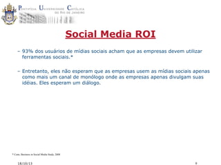 Social Media ROI
– 93% dos usuários de mídias sociais acham que as empresas devem utilizar
ferramentas sociais.*
– Entretanto, eles não esperam que as empresas usem as mídias sociais apenas
como mais um canal de monólogo onde as empresas apenas divulgam suas
idéias. Eles esperam um diálogo.

* Cone, Business in Social Media Study, 2008

18/10/13

9

 