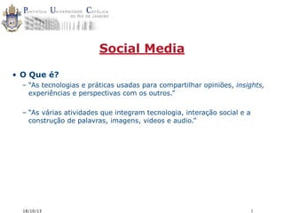 Social Media
• O Que é?
– “As tecnologias e práticas usadas para compartilhar opiniões, insights,
experiências e perspectivas com os outros.”
– “As várias atividades que integram tecnologia, interação social e a
construção de palavras, imagens, videos e audio.”

18/10/13

1

 
