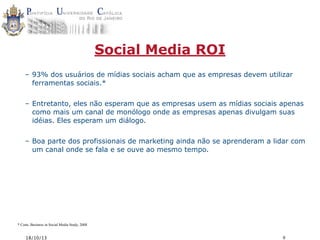 Social Media ROI
– 93% dos usuários de mídias sociais acham que as empresas devem utilizar
ferramentas sociais.*
– Entretanto, eles não esperam que as empresas usem as mídias sociais apenas
como mais um canal de monólogo onde as empresas apenas divulgam suas
idéias. Eles esperam um diálogo.
– Boa parte dos profissionais de marketing ainda não se aprenderam a lidar com
um canal onde se fala e se ouve ao mesmo tempo.

* Cone, Business in Social Media Study, 2008

18/10/13

9

 