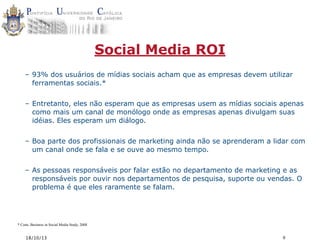 Social Media ROI
– 93% dos usuários de mídias sociais acham que as empresas devem utilizar
ferramentas sociais.*
– Entretanto, eles não esperam que as empresas usem as mídias sociais apenas
como mais um canal de monólogo onde as empresas apenas divulgam suas
idéias. Eles esperam um diálogo.
– Boa parte dos profissionais de marketing ainda não se aprenderam a lidar com
um canal onde se fala e se ouve ao mesmo tempo.
– As pessoas responsáveis por falar estão no departamento de marketing e as
responsáveis por ouvir nos departamentos de pesquisa, suporte ou vendas. O
problema é que eles raramente se falam.

* Cone, Business in Social Media Study, 2008

18/10/13

9

 