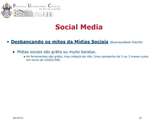 Social Media
• Desbancando os mitos da Mídias Sociais

•

(BusinessWeek Feb/09)

Mídias sociais são grátis ou muito baratas.
• As ferramentas são grátis, mas integrá-las não. Uma campanha de 2 ou 3 meses custa
em torno de US$50.000.

18/10/13

10

 