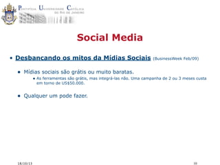 Social Media
• Desbancando os mitos da Mídias Sociais

•

(BusinessWeek Feb/09)

Mídias sociais são grátis ou muito baratas.
• As ferramentas são grátis, mas integrá-las não. Uma campanha de 2 ou 3 meses custa
em torno de US$50.000.

•

Qualquer um pode fazer.

18/10/13

10

 