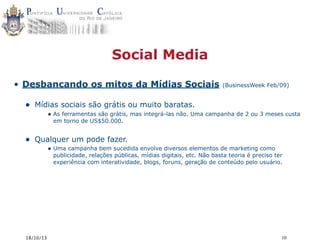 Social Media
• Desbancando os mitos da Mídias Sociais

•

(BusinessWeek Feb/09)

Mídias sociais são grátis ou muito baratas.
• As ferramentas são grátis, mas integrá-las não. Uma campanha de 2 ou 3 meses custa
em torno de US$50.000.

•

Qualquer um pode fazer.
• Uma campanha bem sucedida envolve diversos elementos de marketing como

publicidade, relações públicas, mídias digitais, etc. Não basta teoria é preciso ter
experiência com interatividade, blogs, foruns, geração de conteúdo pelo usuário.

18/10/13

10

 