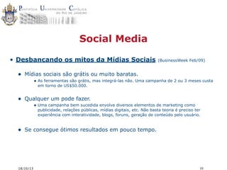 Social Media
• Desbancando os mitos da Mídias Sociais

•

(BusinessWeek Feb/09)

Mídias sociais são grátis ou muito baratas.
• As ferramentas são grátis, mas integrá-las não. Uma campanha de 2 ou 3 meses custa
em torno de US$50.000.

•

Qualquer um pode fazer.
• Uma campanha bem sucedida envolve diversos elementos de marketing como

publicidade, relações públicas, mídias digitais, etc. Não basta teoria é preciso ter
experiência com interatividade, blogs, foruns, geração de conteúdo pelo usuário.

•

Se consegue ótimos resultados em pouco tempo.

18/10/13

10

 