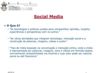 Social Media
• O Que é?
– “As tecnologias e práticas usadas para compartilhar opiniões, insights,
experiências e perspectivas com os outros.”
– “As várias atividades que integram tecnologia, interação social e a
construção de palavras, imagens, videos e audio.”
– “Tipo de mídia baseado na conversação e interação online, onde a mídia
é representada por palavras, imagens, sons e vídeos em formato digital,
normalmente compartilhados via internet e cujo valor pode ser cultural,
social ou até financeiro.”

18/10/13

1

 