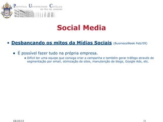Social Media
• Desbancando os mitos da Mídias Sociais

•

(BusinessWeek Feb/09)

É possível fazer tudo na própria empresa.
• Difícil ter uma equipe que consiga criar a campanha e também gerar tráfego através de
segmentação por email, otimização de sites, manutenção de blogs, Google Ads, etc.

18/10/13

11

 