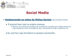 Social Media
• Desbancando os mitos da Mídias Sociais

•

(BusinessWeek Feb/09)

É possível fazer tudo na própria empresa.
• Difícil ter uma equipe que consiga criar a campanha e também gerar tráfego através de
segmentação por email, otimização de sites, manutenção de blogs, Google Ads, etc.

• Se você fizer algo formidável as pessoas encontrarão.

18/10/13

11

 