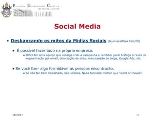 Social Media
• Desbancando os mitos da Mídias Sociais

•

(BusinessWeek Feb/09)

É possível fazer tudo na própria empresa.
• Difícil ter uma equipe que consiga criar a campanha e também gerar tráfego através de
segmentação por email, otimização de sites, manutenção de blogs, Google Ads, etc.

• Se você fizer algo formidável as pessoas encontrarão.

• Se não for bem trabalhado, não viraliza. Nada funciona melhor que “word of mouse”.

18/10/13

11

 