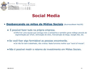 Social Media
• Desbancando os mitos da Mídias Sociais

•

(BusinessWeek Feb/09)

É possível fazer tudo na própria empresa.
• Difícil ter uma equipe que consiga criar a campanha e também gerar tráfego através de
segmentação por email, otimização de sites, manutenção de blogs, Google Ads, etc.

• Se você fizer algo formidável as pessoas encontrarão.

• Se não for bem trabalhado, não viraliza. Nada funciona melhor que “word of mouse”.

• Não é possível medir o retorno do investimento em Mídias Sociais.

18/10/13

11

 