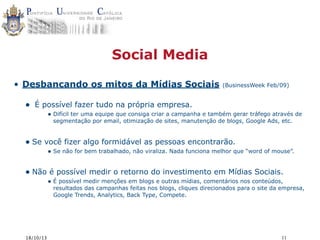 Social Media
• Desbancando os mitos da Mídias Sociais

•

(BusinessWeek Feb/09)

É possível fazer tudo na própria empresa.
• Difícil ter uma equipe que consiga criar a campanha e também gerar tráfego através de
segmentação por email, otimização de sites, manutenção de blogs, Google Ads, etc.

• Se você fizer algo formidável as pessoas encontrarão.

• Se não for bem trabalhado, não viraliza. Nada funciona melhor que “word of mouse”.

• Não é possível medir o retorno do investimento em Mídias Sociais.
• É possível medir menções em blogs e outras mídias, comentários nos conteúdos,

resultados das campanhas feitas nos blogs, cliques direcionados para o site da empresa,
Google Trends, Analytics, Back Type, Compete.

18/10/13

11

 