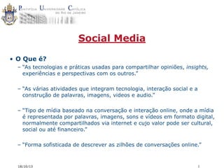 Social Media
• O Que é?
– “As tecnologias e práticas usadas para compartilhar opiniões, insights,
experiências e perspectivas com os outros.”
– “As várias atividades que integram tecnologia, interação social e a
construção de palavras, imagens, videos e audio.”
– “Tipo de mídia baseado na conversação e interação online, onde a mídia
é representada por palavras, imagens, sons e vídeos em formato digital,
normalmente compartilhados via internet e cujo valor pode ser cultural,
social ou até financeiro.”
– “Forma sofisticada de descrever as zilhões de conversações online.”

18/10/13

1

 