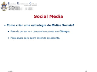 Social Media
• Como criar uma estratégia de Mídias Sociais?

•

Pare de pensar em campanha e pense em Diálogo.

•

Peça ajuda para quem entende do assunto.

18/10/13

13

 
