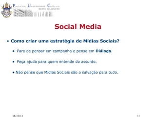 Social Media
• Como criar uma estratégia de Mídias Sociais?

•

Pare de pensar em campanha e pense em Diálogo.

•

Peça ajuda para quem entende do assunto.

• Não pense que Mídias Sociais são a salvação para tudo.

18/10/13

13

 