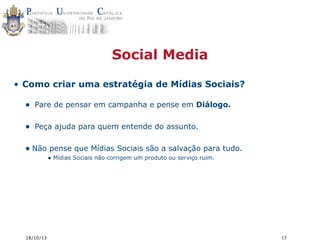 Social Media
• Como criar uma estratégia de Mídias Sociais?

•

Pare de pensar em campanha e pense em Diálogo.

•

Peça ajuda para quem entende do assunto.

• Não pense que Mídias Sociais são a salvação para tudo.
• Mídias Sociais não corrigem um produto ou serviço ruim.

18/10/13

13

 