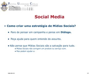 Social Media
• Como criar uma estratégia de Mídias Sociais?

•

Pare de pensar em campanha e pense em Diálogo.

•

Peça ajuda para quem entende do assunto.

• Não pense que Mídias Sociais são a salvação para tudo.
• Mídias Sociais não corrigem um produto ou serviço ruim.
• Mas podem ajudar a:

18/10/13

13

 