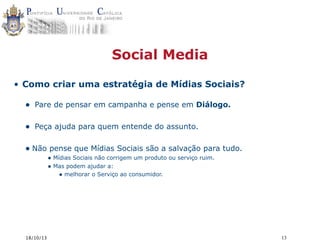 Social Media
• Como criar uma estratégia de Mídias Sociais?

•

Pare de pensar em campanha e pense em Diálogo.

•

Peça ajuda para quem entende do assunto.

• Não pense que Mídias Sociais são a salvação para tudo.
• Mídias Sociais não corrigem um produto ou serviço ruim.
• Mas podem ajudar a:
• melhorar o Serviço ao consumidor.

18/10/13

13

 