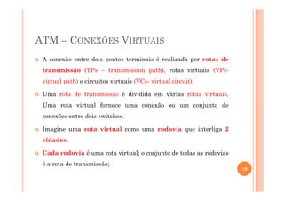 ATM – CONEXÕES VIRTUAIS
A conexão entre dois pontos terminais é realizada por rotas de
transmissão (TPs – transmission path), rotas virtuais (VPs-
virtual path) e circuitos virtuais (VCs- virtual circuit);
Uma rota de transmissão é dividida em várias rotas virtuais.
Uma rota virtual fornece uma conexão ou um conjunto de
conexões entre dois switches.
Imagine uma rota virtual como uma rodovia que interliga 2
cidades.
Cada rodovia é uma rota virtual; o conjunto de todas as rodovias
é a rota de transmissão;
10
 