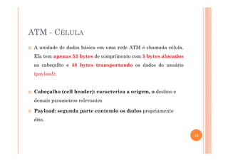 ATM - CÉLULA
A unidade de dados básica em uma rede ATM é chamada célula.
Ela tem apenas 53 bytes de comprimento com 5 bytes alocados
ao cabeçalho e 48 bytes transportando os dados do usuário
(payload);
Cabeçalho (cell header): caracteriza a origem, o destino e
demais parametros relevantes
Payload: segunda parte contendo os dados propriamente
dito.
15
 