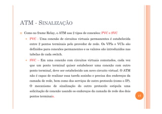 ATM - SINALIZAÇÃO
Como no frame Relay, o ATM usa 2 tipos de conexões: PVC e SVC
PVC - Uma conexão de circuitos virtuais permanentes é estabelecida
entre 2 pontos terminais pelo provedor de rede. Os VPIs e VCIs são
definidos para conexões permanentes e os valores são introduzidos nas
tabelas de cada switch.
SVC – Em uma conexão com circuitos virtuais comutados, cada vez
que um ponto terminal quiser estabelecer uma conexão com outro
ponto terminal, deve ser estabelecido um novo circuito virtual. O ATM
não é capaz de realizar essa tarefa sozinho e precisa dos endereços da
camada de rede, bem como dos serviços de outro protocolo (como o IP).
O mecanismo de sinalização do outro protocolo estipula uma
solicitação de conexão usando os endereços da camada de rede dos dois
pontos terminais. 17
 