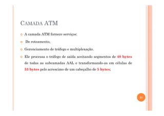 CAMADA ATM
A camada ATM fornece serviços:
De roteamento,
Gerenciamento de tráfego e multiplexação.
Ele processa o tráfego de saída aceitando segmentos de 48 bytesEle processa o tráfego de saída aceitando segmentos de 48 bytes
de todas as subcamadas AAL e transformando-as em células de
53 bytes pelo acrescimo de um cabeçalho de 5 bytes;
21
 