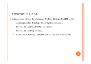 FUNÇÕES DA AAL
Adaptação do Serviço de Usuário ao Modo de Transporte ATM como:
informação sobre do relógio de serviço (sincronismo),
detecção de células estranhas inseridas,
detecção de células perdidas,
meios para determinar e tratar variação do atraso de células.
23
 