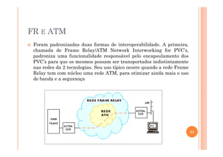 FR E ATM
Foram padronizadas duas formas de interoperabilidade. A primeira,
chamada de Frame Relay/ATM Network Interworking for PVC’s,
padroniza uma funcionalidade responsável pelo encapsulamento dos
PVC’s para que os mesmos possam ser transportados indistintamente
nas redes da 2 tecnologias. Seu uso típico ocorre quando a rede Frame
Relay tem com núcleo uma rede ATM, para otimizar ainda mais o uso
de banda e a segurançade banda e a segurança
24
 