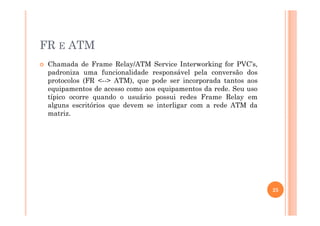 FR E ATM
Chamada de Frame Relay/ATM Service Interworking for PVC’s,
padroniza uma funcionalidade responsável pela conversão dos
protocolos (FR <--> ATM), que pode ser incorporada tantos aos
equipamentos de acesso como aos equipamentos da rede. Seu uso
típico ocorre quando o usuário possui redes Frame Relay em
alguns escritórios que devem se interligar com a rede ATM da
matriz.matriz.
25
 