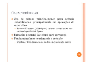 CARACTERÍSTICAS
Uso de células principalmente para reduzir
instabilidades, principalmente em aplicações de
voz e vídeo
Pacotes Ethernet (1500 bytes) tinham latência alta nos
meios disponíveis à época
Tamanho pequeno dá tempo para correções
Fundamentalmente orientada a conexão
Qualquer transferência de dados exige conexão prévia
26
 