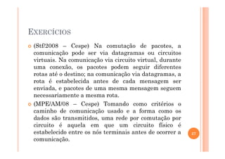 EXERCÍCIOS
(Stf/2008 – Cespe) Na comutação de pacotes, a
comunicação pode ser via datagramas ou circuitos
virtuais. Na comunicação via circuito virtual, durante
uma conexão, os pacotes podem seguir diferentes
rotas até o destino; na comunicação via datagramas, a
rota é estabelecida antes de cada mensagem serrota é estabelecida antes de cada mensagem ser
enviada, e pacotes de uma mesma mensagem seguem
necessariamente a mesma rota.
(MPE/AM/08 – Cespe) Tomando como critérios o
caminho de comunicação usado e a forma como os
dados são transmitidos, uma rede por comutação por
circuito é aquela em que um circuito físico é
estabelecido entre os nós terminais antes de ocorrer a
comunicação.
27
 