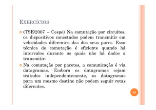 EXERCÍCIOS
(TSE/2007 – Cespe) Na comutação por circuitos,
os dispositivos conectados podem transmitir em
velocidades diferentes das dos seus pares. Essa
técnica de comutação é eficiente quando há
intervalos durante os quais não há dados aintervalos durante os quais não há dados a
transmitir.
Na comutação por pacotes, a comunicação é via
datagramas. Embora os datagramas sejam
tratados independentemente, os datagramas
para um mesmo destino não podem seguir rotas
diferentes.
28
 