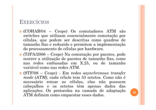 EXERCÍCIOS
(COHAB/04 – Cespe) Os comutadores ATM são
switches que utilizam essencialmente comutação por
células, que podem ser descritas como quadros de
tamanho fixo e reduzido e permitem a implementação
do processamento de células por hardware.
(TJPA/2006 – Cespe) Na comutação por pacotes, pode(TJPA/2006 – Cespe) Na comutação por pacotes, pode
ocorrer a utilização de pacotes de tamanho fixo, como
nas redes embasadas em X.25, ou de tamanho
variável como nas redes ATM.
(STF/08 – Cespe) - Em redes asynchronous transfer
mode (ATM), cada célula tem 53 octetos. Como não é
necessário rotear as células, elas não possuem
cabeçalhos e os octetos têm apenas dados das
aplicações. Os protocolos na camada de adaptação
ATM definem como empacotar esses dados.
29
 
