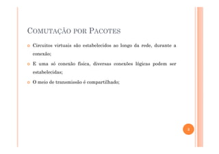 COMUTAÇÃO POR PACOTES
Circuitos virtuais são estabelecidos ao longo da rede, durante a
conexão;
E uma só conexão física, diversas conexões lógicas podem ser
estabelecidas;
O meio de transmissão é compartilhado;
3
 