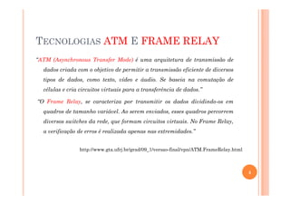 TECNOLOGIAS ATM E FRAME RELAY
“ATM (Asynchronous Transfer Mode) é uma arquitetura de transmissão de
dados criada com o objetivo de permitir a transmissão eficiente de diversos
tipos de dados, como texto, vídeo e áudio. Se baseia na comutação de
células e cria circuitos virtuais para a transferência de dados.”
“O Frame Relay, se caracteriza por transmitir os dados dividindo-os em“O Frame Relay, se caracteriza por transmitir os dados dividindo-os em
quadros de tamanho variável. Ao serem enviados, esses quadros percorrem
diversos switches da rede, que formam circuitos virtuais. No Frame Relay,
a verificação de erros é realizada apenas nas extremidades.”
http://www.gta.ufrj.br/grad/09_1/versao-final/vpn/ATM.FrameRelay.html
4
 
