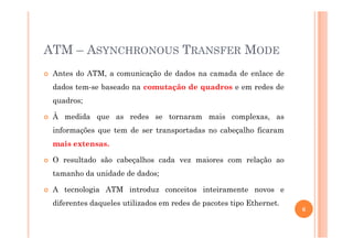ATM – ASYNCHRONOUS TRANSFER MODE
Antes do ATM, a comunicação de dados na camada de enlace de
dados tem-se baseado na comutação de quadros e em redes de
quadros;
À medida que as redes se tornaram mais complexas, as
informações que tem de ser transportadas no cabeçalho ficaram
mais extensas.
O resultado são cabeçalhos cada vez maiores com relação ao
tamanho da unidade de dados;
A tecnologia ATM introduz conceitos inteiramente novos e
diferentes daqueles utilizados em redes de pacotes tipo Ethernet.
6
 