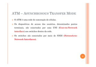 ATM – ASYNCHRONOUS TRANSFER MODE
O ATM é uma rede de comutação de células.
Os dispositivos de acesso dos usuários, denominados pontos
terminais, são conectados por uma UNI (User-to-Network
interface) aos switches dentro da rede.
Os switches são conectados por meio de NNIS (Network-to-
Network Interfaces).
8
 