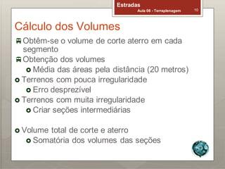Estradas
Aula 08 - Terraplenagem 10
Cálculo dos Volumes
Obtêm-se o volume de corte aterro em cada
segmento
Obtenção dos volumes
 Média das áreas pela distância (20 metros)
 Terrenos com pouca irregularidade
 Erro desprezível
 Terrenos com muita irregularidade
 Criar seções intermediárias
 Volume total de corte e aterro
 Somatória dos volumes das seções
 