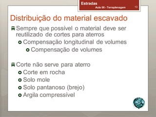 Estradas
Aula 08 - Terraplenagem 13
Distribuição do material escavado
Sempre que possível o material deve ser
reutilizado de cortes para aterros
 Compensação longitudinal de volumes
 Compensação de volumes
Corte não serve para aterro
 Corte em rocha
 Solo mole
 Solo pantanoso (brejo)
 Argila compressível
 