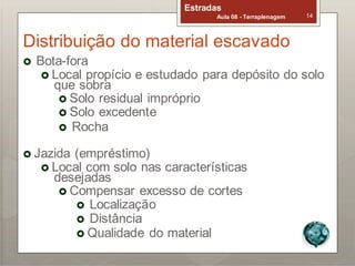 Estradas
Aula 08 - Terraplenagem 14
Distribuição do material escavado
 Bota-fora
 Local propício e estudado para depósito do solo
que sobra
 Solo residual impróprio
 Solo excedente
 Rocha
 Jazida (empréstimo)
 Local com solo nas características
desejadas
 Compensar excesso de cortes
 Localização
 Distância
 Qualidade do material
 