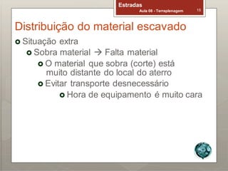 Estradas
Aula 08 - Terraplenagem 15
Distribuição do material escavado
 Situação extra
 Sobra material  Falta material
 O material que sobra (corte) está
muito distante do local do aterro
 Evitar transporte desnecessário
 Hora de equipamento é muito cara
 