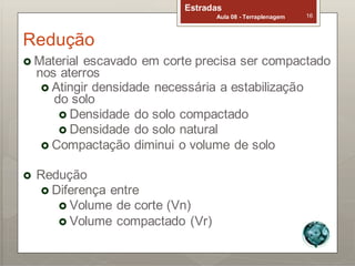 Redução
Estradas
Aula 08 - Terraplenagem 16
 Material escavado em corte precisa ser compactado
nos aterros
 Atingir densidade necessária a estabilização
do solo
 Densidade do solo compactado
 Densidade do solo natural
 Compactação diminui o volume de solo
 Redução
 Diferença entre
 Volume de corte (Vn)
 Volume compactado (Vr)
 