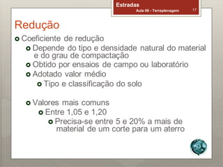Redução
Estradas
Aula 08 - Terraplenagem 17
 Coeficiente de redução
 Depende do tipo e densidade natural do material
e do grau de compactação
 Obtido por ensaios de campo ou laboratório
 Adotado valor médio
 Tipo e classificação do solo
 Valores mais comuns
 Entre 1,05 e 1,20
 Precisa-se entre 5 e 20% a mais de
material de um corte para um aterro
 