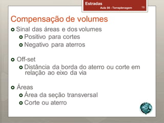 Estradas
Aula 08 - Terraplenagem 19
Compensação de volumes
 Sinal das áreas e dos volumes
 Positivo para cortes
 Negativo para aterros
 Off-set
 Distância da borda do aterro ou corte em
relação ao eixo da via
 Áreas
 Área da seção transversal
 Corte ou aterro
 