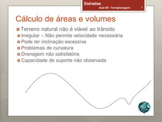 Estradas
Aula 08 - Terraplenagem 2
Cálculo de áreas e volumes
 Terreno natural não é viável ao trânsito
 Irregular – Não permite velocidade necessária
 Pode ter inclinação excessiva
 Problemas de curvatura
 Drenagem não satisfatória
 Capacidade de suporte não observada
 