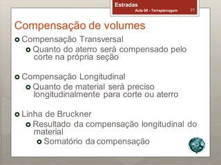 Estradas
Aula 08 - Terraplenagem 21
Compensação de volumes
 Compensação Transversal
 Quanto do aterro será compensado pelo
corte na própria seção
 Compensação Longitudinal
 Quanto de material será preciso
longitudinalmente para corte ou aterro
 Linha de Bruckner
 Resultado da compensação longitudinal do
material
 Somatório da compensação
 