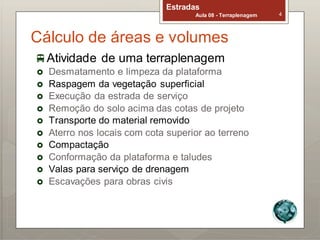 Estradas
Aula 08 - Terraplenagem 4
Cálculo de áreas e volumes
Atividade de uma terraplenagem
 Desmatamento e limpeza da plataforma
 Raspagem da vegetação superficial
 Execução da estrada de serviço
 Remoção do solo acima das cotas de projeto
 Transporte do material removido
 Aterro nos locais com cota superior ao terreno
 Compactação
 Conformação da plataforma e taludes
 Valas para serviço de drenagem
 Escavações para obras civis
 