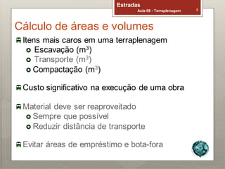 Estradas
Aula 08 - Terraplenagem 5
Cálculo de áreas e volumes
Itens mais caros em uma terraplenagem
 Escavação (m3)
 Transporte (m3)
 Compactação (m3)
Custo significativo na execução de uma obra
Material deve ser reaproveitado
 Sempre que possível
 Reduzir distância de transporte
Evitar áreas de empréstimo e bota-fora
 