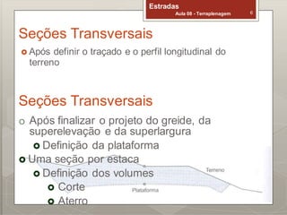 Estradas
Aula 08 - Terraplenagem 6
Seções Transversais
 Após definir o traçado e o perfil longitudinal do
terreno
Estradas
Aula 08 - Terraplenagem 7
Seções Transversais
o Após finalizar o projeto do greide, da
superelevação e da superlargura
 Definição da plataforma
 Uma seção por estaca
 Definição dos volumes
 Corte
 Aterro
 